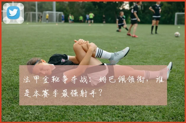 法甲金靴争夺战：姆巴佩领衔，谁是本赛季最强射手？