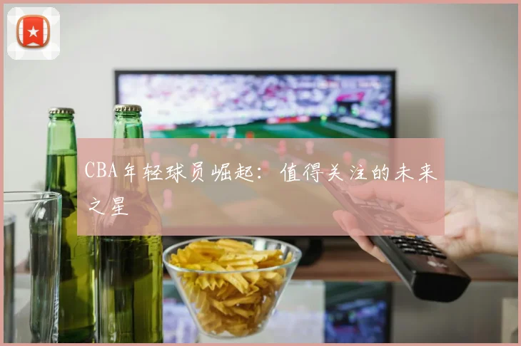 CBA年轻球员崛起:值得关注的未来之星