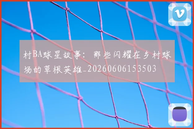 村BA球星故事:那些闪耀在乡村球场的草根英雄_20260606153503