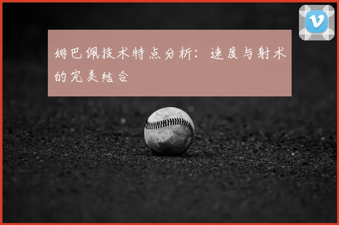 姆巴佩技术特点分析:速度与射术的完美结合