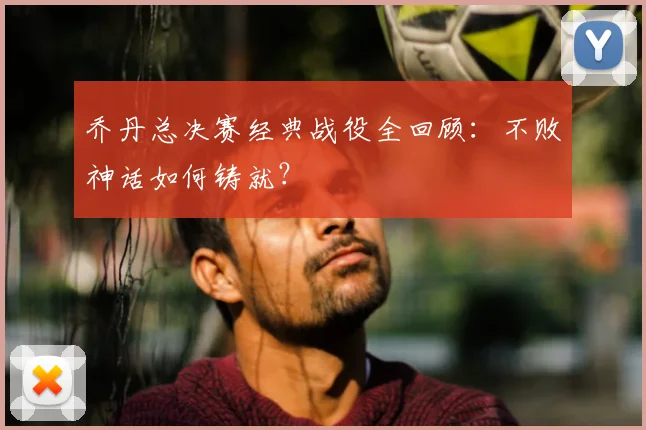 乔丹总决赛经典战役全回顾:不败神话如何铸就?