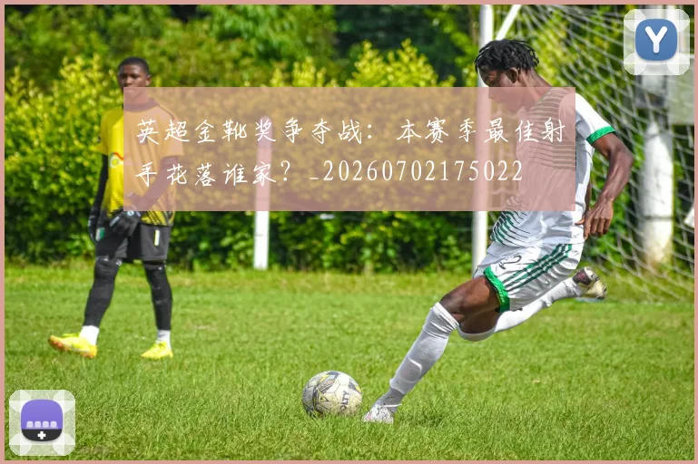 英超金靴奖争夺战:本赛季最佳射手花落谁家?_20260702175022