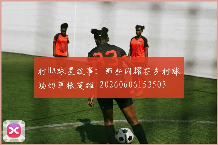 村BA球星故事:那些闪耀在乡村球场的草根英雄_20260606153503