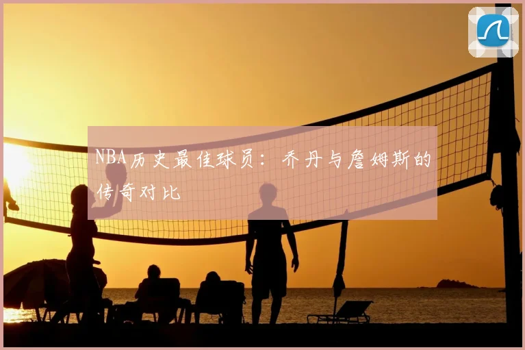 NBA历史最佳球员:乔丹与詹姆斯的传奇对比