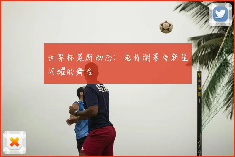 世界杯最新动态：老将谢幕与新星闪耀的舞台
