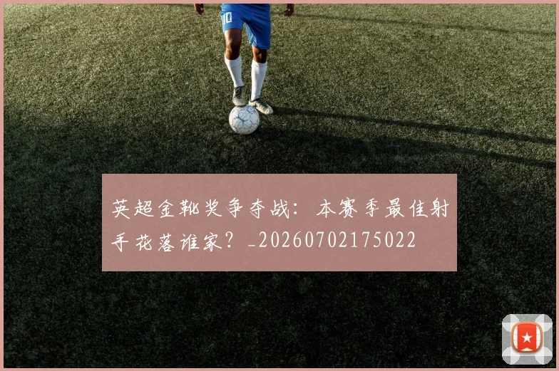 英超金靴奖争夺战:本赛季最佳射手花落谁家?_20260702175022