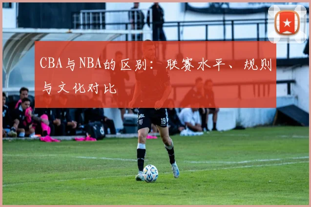 CBA与NBA的区别:联赛水平、规则与文化对比