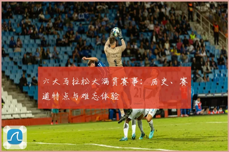 六大马拉松大满贯赛事：历史、赛道特点与难忘体验