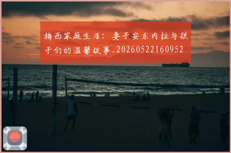 梅西家庭生活：妻子安东内拉与孩子们的温馨故事_20260522160952