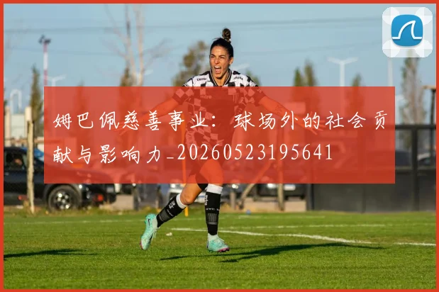 姆巴佩慈善事业:球场外的社会贡献与影响力_20260523195641