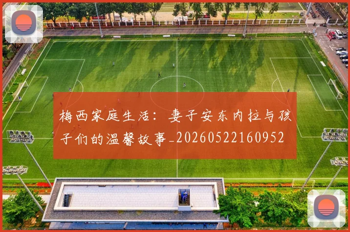 梅西家庭生活：妻子安东内拉与孩子们的温馨故事_20260522160952